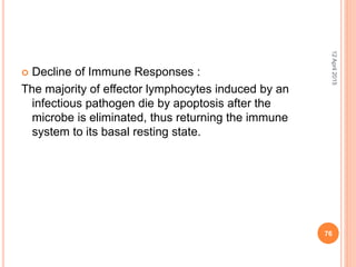  Decline of Immune Responses :
The majority of effector lymphocytes induced by an
infectious pathogen die by apoptosis after the
microbe is eliminated, thus returning the immune
system to its basal resting state.
12April2015
76
 