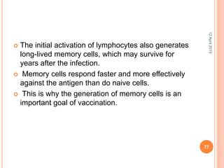  The initial activation of lymphocytes also generates
long-lived memory cells, which may survive for
years after the infection.
 Memory cells respond faster and more effectively
against the antigen than do naive cells.
 This is why the generation of memory cells is an
important goal of vaccination.
12April2015
77
 