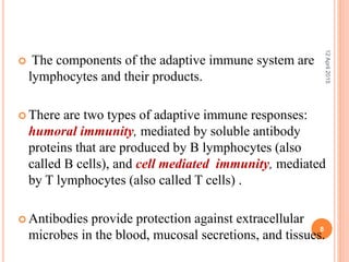  The components of the adaptive immune system are
lymphocytes and their products.
 There are two types of adaptive immune responses:
humoral immunity, mediated by soluble antibody
proteins that are produced by B lymphocytes (also
called B cells), and cell mediated immunity, mediated
by T lymphocytes (also called T cells) .
 Antibodies provide protection against extracellular
microbes in the blood, mucosal secretions, and tissues.
12April2015
8
 
