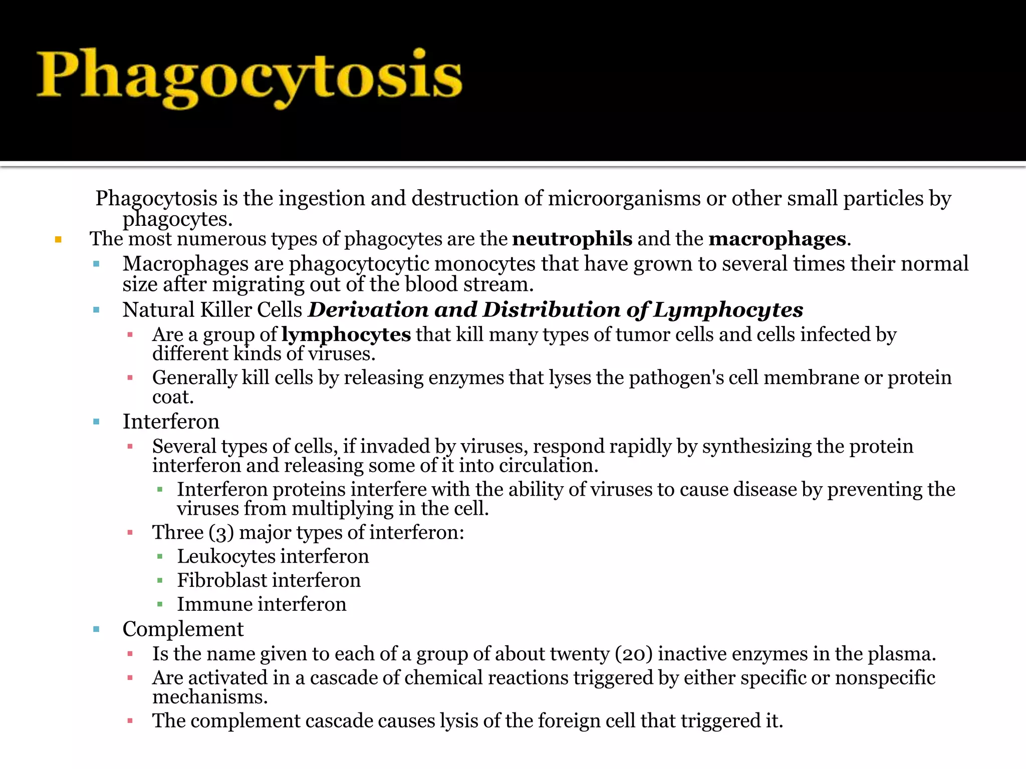 Phagocytosis is the ingestion and destruction of microorganisms or other small particles by
phagocytes.
 The most numerous types of phagocytes are the neutrophils and the macrophages.
 Macrophages are phagocytocytic monocytes that have grown to several times their normal
size after migrating out of the blood stream.
 Natural Killer Cells Derivation and Distribution of Lymphocytes
▪ Are a group of lymphocytes that kill many types of tumor cells and cells infected by
different kinds of viruses.
▪ Generally kill cells by releasing enzymes that lyses the pathogen's cell membrane or protein
coat.
 Interferon
▪ Several types of cells, if invaded by viruses, respond rapidly by synthesizing the protein
interferon and releasing some of it into circulation.
▪ Interferon proteins interfere with the ability of viruses to cause disease by preventing the
viruses from multiplying in the cell.
▪ Three (3) major types of interferon:
▪ Leukocytes interferon
▪ Fibroblast interferon
▪ Immune interferon
 Complement
▪ Is the name given to each of a group of about twenty (20) inactive enzymes in the plasma.
▪ Are activated in a cascade of chemical reactions triggered by either specific or nonspecific
mechanisms.
▪ The complement cascade causes lysis of the foreign cell that triggered it.
 