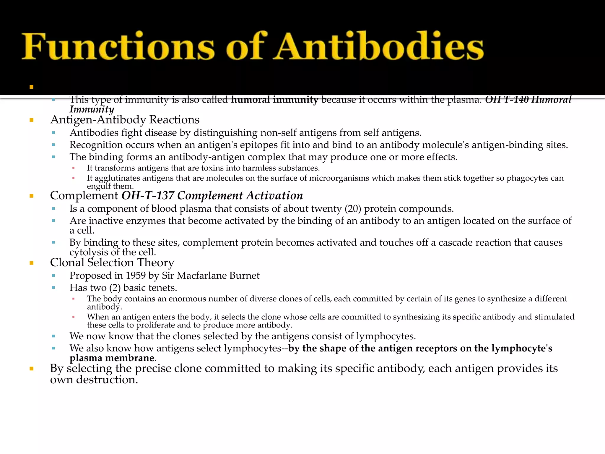  The function of antibody molecules is to produce antibody-mediated immunity.
 This type of immunity is also called humoral immunity because it occurs within the plasma. OH T-140 Humoral
Immunity
 Antigen-Antibody Reactions
 Antibodies fight disease by distinguishing non-self antigens from self antigens.
 Recognition occurs when an antigen's epitopes fit into and bind to an antibody molecule's antigen-binding sites.
 The binding forms an antibody-antigen complex that may produce one or more effects.
▪ It transforms antigens that are toxins into harmless substances.
▪ It agglutinates antigens that are molecules on the surface of microorganisms which makes them stick together so phagocytes can
engulf them.
 Complement OH-T-137 Complement Activation
 Is a component of blood plasma that consists of about twenty (20) protein compounds.
 Are inactive enzymes that become activated by the binding of an antibody to an antigen located on the surface of
a cell.
 By binding to these sites, complement protein becomes activated and touches off a cascade reaction that causes
cytolysis of the cell.
 Clonal Selection Theory
 Proposed in 1959 by Sir Macfarlane Burnet
 Has two (2) basic tenets.
▪ The body contains an enormous number of diverse clones of cells, each committed by certain of its genes to synthesize a different
antibody.
▪ When an antigen enters the body, it selects the clone whose cells are committed to synthesizing its specific antibody and stimulated
these cells to proliferate and to produce more antibody.
 We now know that the clones selected by the antigens consist of lymphocytes.
 We also know how antigens select lymphocytes--by the shape of the antigen receptors on the lymphocyte's
plasma membrane.
 By selecting the precise clone committed to making its specific antibody, each antigen provides its
own destruction.
 