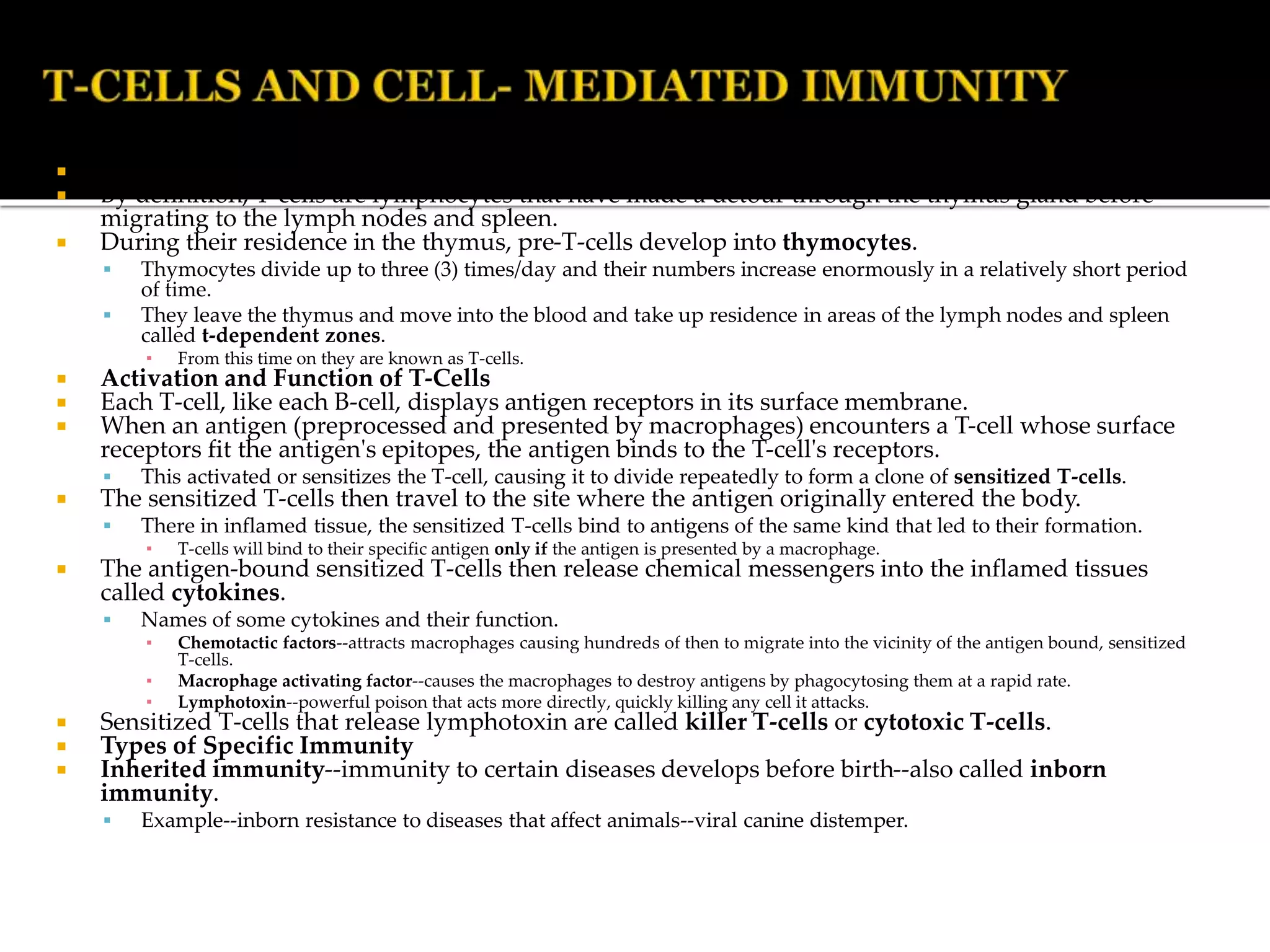  Development of T-Cells: Stimulation and Effects of T Cells
 By definition, T-cells are lymphocytes that have made a detour through the thymus gland before
migrating to the lymph nodes and spleen.
 During their residence in the thymus, pre-T-cells develop into thymocytes.
 Thymocytes divide up to three (3) times/day and their numbers increase enormously in a relatively short period
of time.
 They leave the thymus and move into the blood and take up residence in areas of the lymph nodes and spleen
called t-dependent zones.
▪ From this time on they are known as T-cells.
 Activation and Function of T-Cells
 Each T-cell, like each B-cell, displays antigen receptors in its surface membrane.
 When an antigen (preprocessed and presented by macrophages) encounters a T-cell whose surface
receptors fit the antigen's epitopes, the antigen binds to the T-cell's receptors.
 This activated or sensitizes the T-cell, causing it to divide repeatedly to form a clone of sensitized T-cells.
 The sensitized T-cells then travel to the site where the antigen originally entered the body.
 There in inflamed tissue, the sensitized T-cells bind to antigens of the same kind that led to their formation.
▪ T-cells will bind to their specific antigen only if the antigen is presented by a macrophage.
 The antigen-bound sensitized T-cells then release chemical messengers into the inflamed tissues
called cytokines.
 Names of some cytokines and their function.
▪ Chemotactic factors--attracts macrophages causing hundreds of then to migrate into the vicinity of the antigen bound, sensitized
T-cells.
▪ Macrophage activating factor--causes the macrophages to destroy antigens by phagocytosing them at a rapid rate.
▪ Lymphotoxin--powerful poison that acts more directly, quickly killing any cell it attacks.
 Sensitized T-cells that release lymphotoxin are called killer T-cells or cytotoxic T-cells.
 Types of Specific Immunity
 Inherited immunity--immunity to certain diseases develops before birth--also called inborn
immunity.
 Example--inborn resistance to diseases that affect animals--viral canine distemper.
 