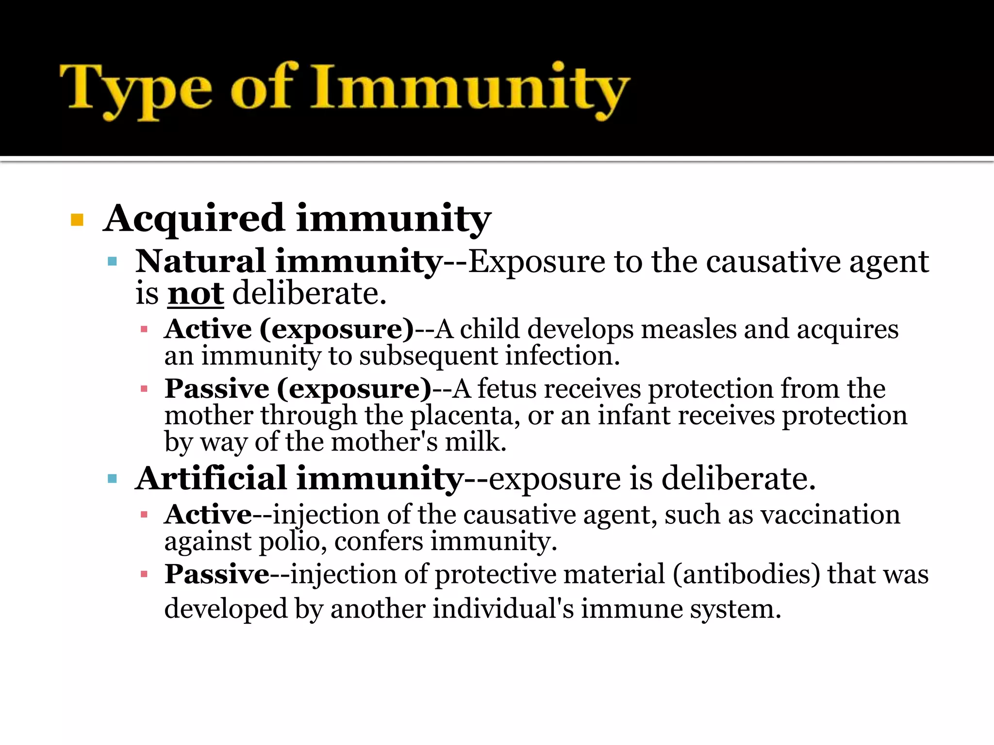  Acquired immunity
 Natural immunity--Exposure to the causative agent
is not deliberate.
▪ Active (exposure)--A child develops measles and acquires
an immunity to subsequent infection.
▪ Passive (exposure)--A fetus receives protection from the
mother through the placenta, or an infant receives protection
by way of the mother's milk.
 Artificial immunity--exposure is deliberate.
▪ Active--injection of the causative agent, such as vaccination
against polio, confers immunity.
▪ Passive--injection of protective material (antibodies) that was
developed by another individual's immune system.
 