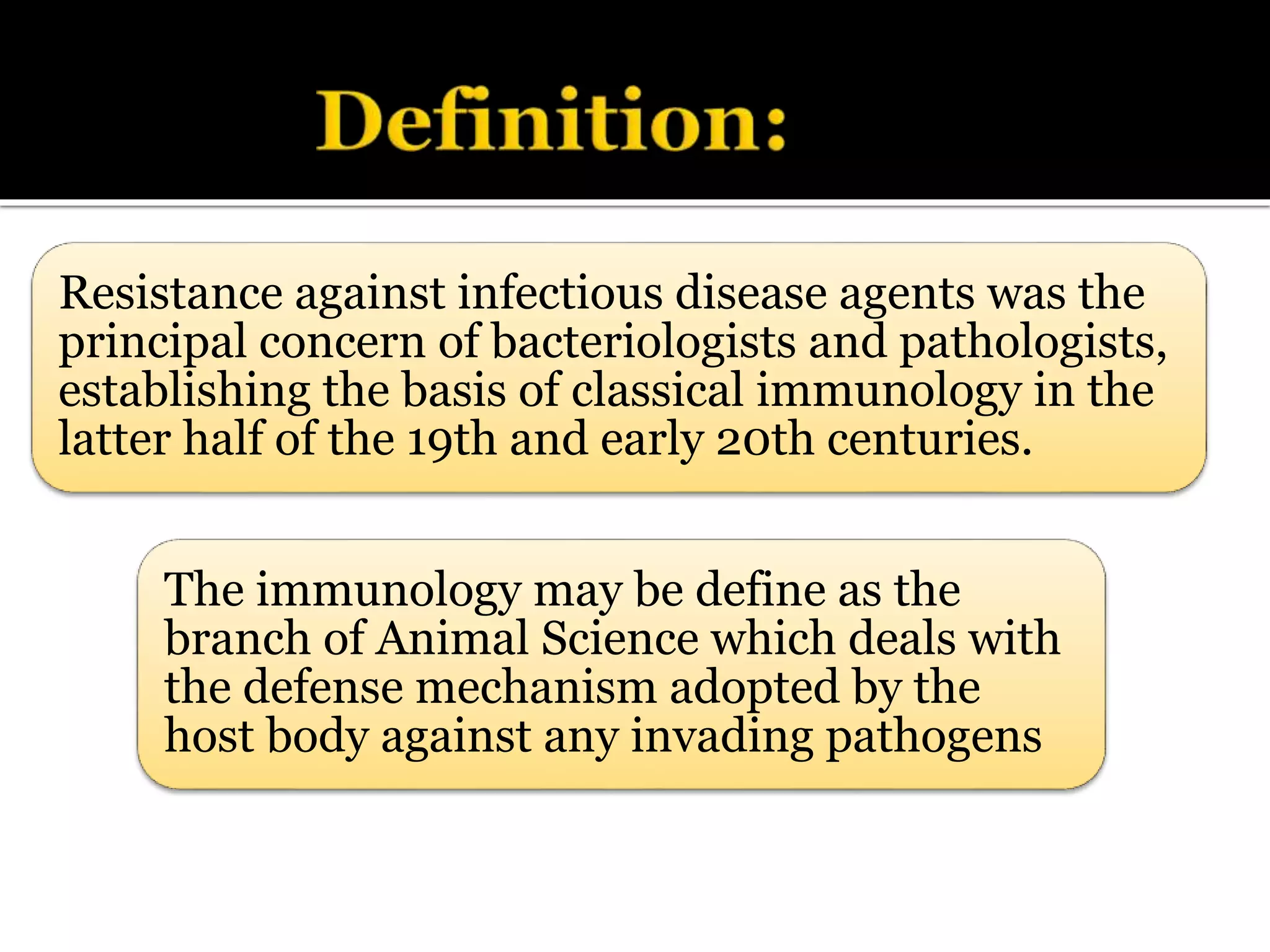 The immunology may be define as the
branch of Animal Science which deals with
the defense mechanism adopted by the
host body against any invading pathogens
Resistance against infectious disease agents was the
principal concern of bacteriologists and pathologists,
establishing the basis of classical immunology in the
latter half of the 19th and early 20th centuries.
 