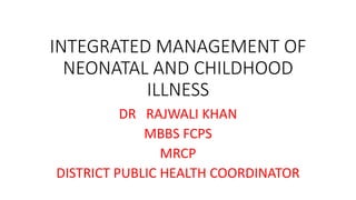 INTEGRATED MANAGEMENT OF
NEONATAL AND CHILDHOOD
ILLNESS
DR RAJWALI KHAN
MBBS FCPS
MRCP
DISTRICT PUBLIC HEALTH COORDINATOR
 