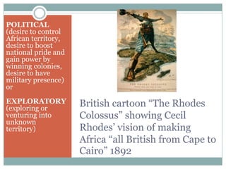 POLITICAL
(desire to control
African territory,
desire to boost
national pride and
gain power by
winning colonies,
desire to have
military presence)
or

EXPLORATORY
(exploring or
venturing into
unknown
territory)

British cartoon “The Rhodes
Colossus” showing Cecil
Rhodes’ vision of making
Africa “all British from Cape to
Cairo” 1892

 