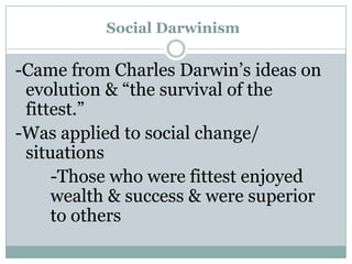 Social Darwinism

-Came from Charles Darwin’s ideas on
evolution & “the survival of the
fittest.”
-Was applied to social change/
situations
-Those who were fittest enjoyed
wealth & success & were superior
to others

 