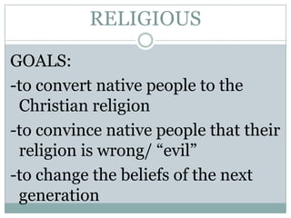 RELIGIOUS
GOALS:
-to convert native people to the
Christian religion
-to convince native people that their
religion is wrong/ “evil”
-to change the beliefs of the next
generation

 
