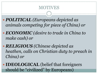 MOTIVES
 POLITICAL (Europeans depicted as

animals competing for piece of China) or
 ECONOMIC (desire to trade in China to

make cash) or
 RELIGIOUS (Chinese depicted as

heathen, calls on Christian duty to preach in
China) or
 IDEOLOGICAL (belief that foreigners

should be “civilized” by Europeans)

 
