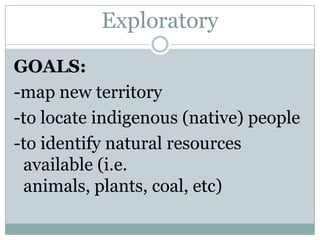 Exploratory
GOALS:
-map new territory
-to locate indigenous (native) people
-to identify natural resources
available (i.e.
animals, plants, coal, etc)

 