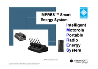 IMPRES™ Smart
                                                                                                 Energy System
                                                                                                                                  Intelligent
                                                                                                                                  Motorola
                                                                                                                                  Portable
                                                                                                                                  Radio
                                                                                                                                  Energy
                                                                                                                                  System

                                                                                                  IMPRES Marketing Presentation


MOTOROLA and the Stylized M Logo are registered in the US Patent & Trademark Office. All other
product or service names are the property of their respective owners. © Motorola, Inc. 2003.
 