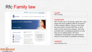 Rfc Family law
WEBSITE
www.rfcfamily.co.uk
OVERVIEW
RFC Family Law is UK family Lawyer firm, they
target was drive qualified traffic & conversion
to their website. Before, Hiring our firm they
are have hired 2-3 three SEO firm in UK &
India, but the result was unhappy. We have
provided them a strategical approach on why
they are not getting leads. We have
redesigned, redeveloped and optimized for
search to drive better & qualified conversion.
CLIENT
RFC Family
 