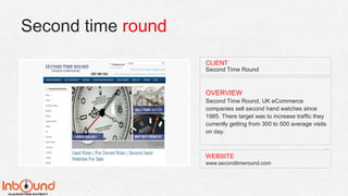 Second time round
WEBSITE
www.secondtimeround.com
OVERVIEW
Second Time Round, UK eCommerce
companies sell second hand watches since
1985. There target was to increase traffic they
currently getting from 300 to 500 average visits
on day.
CLIENT
Second Time Round
 