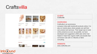 Craftsvilla
WEBSITE
www.craftsvilla.com
OVERVIEW
Craftsvilla is an ecommerce
company India sells handicraft products online. It is
also an market place where people can sell their
own product and services. Their target was to build
online presence as soon as possible, we have
developed and suggested a SEO plan which had
helped in triple their organic traffic and double their
conversion rate with in 3 Months of SEO
consulting.
CLIENT
Craftsvilla
 
