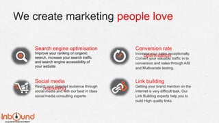 We create marketing people love
Search engine optimisation
Improve your ranking on organic
search, increase your search traffic
and search engine accessibility of
your website.
Conversion rate
optimisationIncrease your sales exceptionally.
Convert your valuable traffic in to
conversion and sales through A/B
and Multivariate testing.
Social media
marketingReach your targeted audience through
social media and with our best in class
social media consulting experts.
Link building
Getting your brand mention on the
Internet is very difficult task, Our
Link Building experts help you to
build High quality links.
 