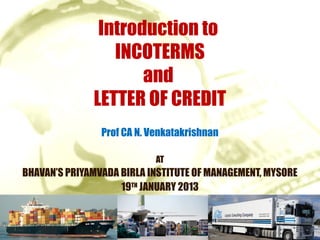 Introduction to
                 INCOTERMS
                     and
              LETTER OF CREDIT
                Prof CA N. Venkatakrishnan

                            AT
BHAVAN’S PRIYAMVADA BIRLA INSTITUTE OF MANAGEMENT, MYSORE
                    19TH JANUARY 2013
 