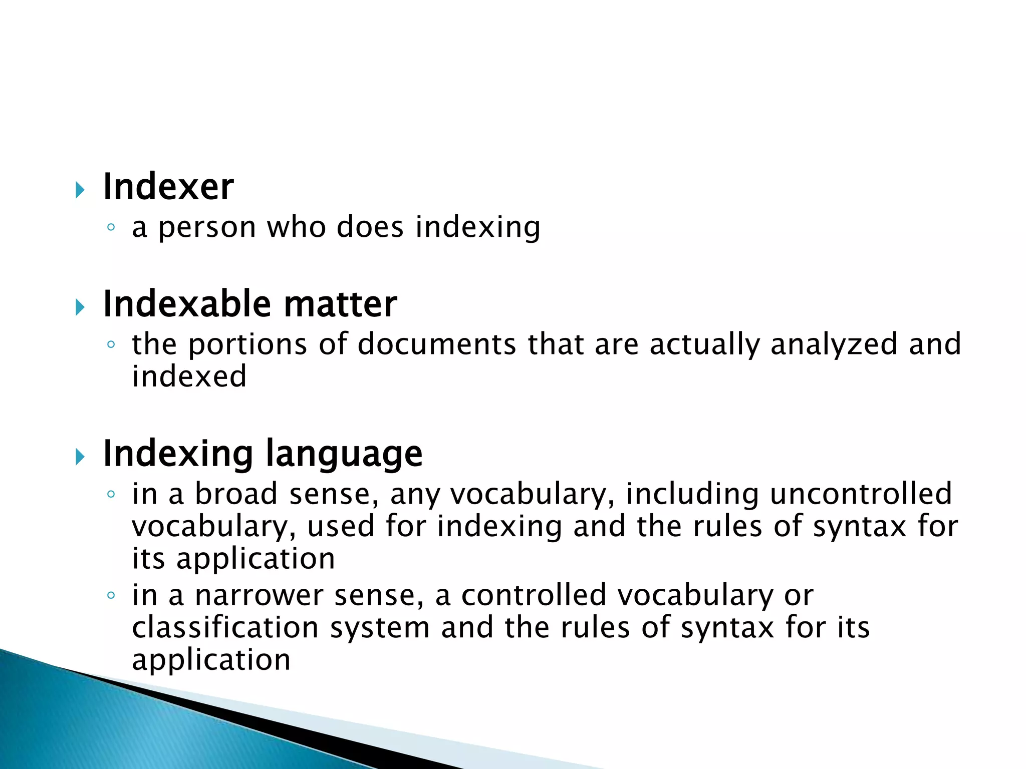    Indexer
    ◦ a person who does indexing

   Indexable matter
    ◦ the portions of documents that are actually analyzed and
      indexed

   Indexing language
    ◦ in a broad sense, any vocabulary, including uncontrolled
      vocabulary, used for indexing and the rules of syntax for
      its application
    ◦ in a narrower sense, a controlled vocabulary or
      classification system and the rules of syntax for its
      application
 