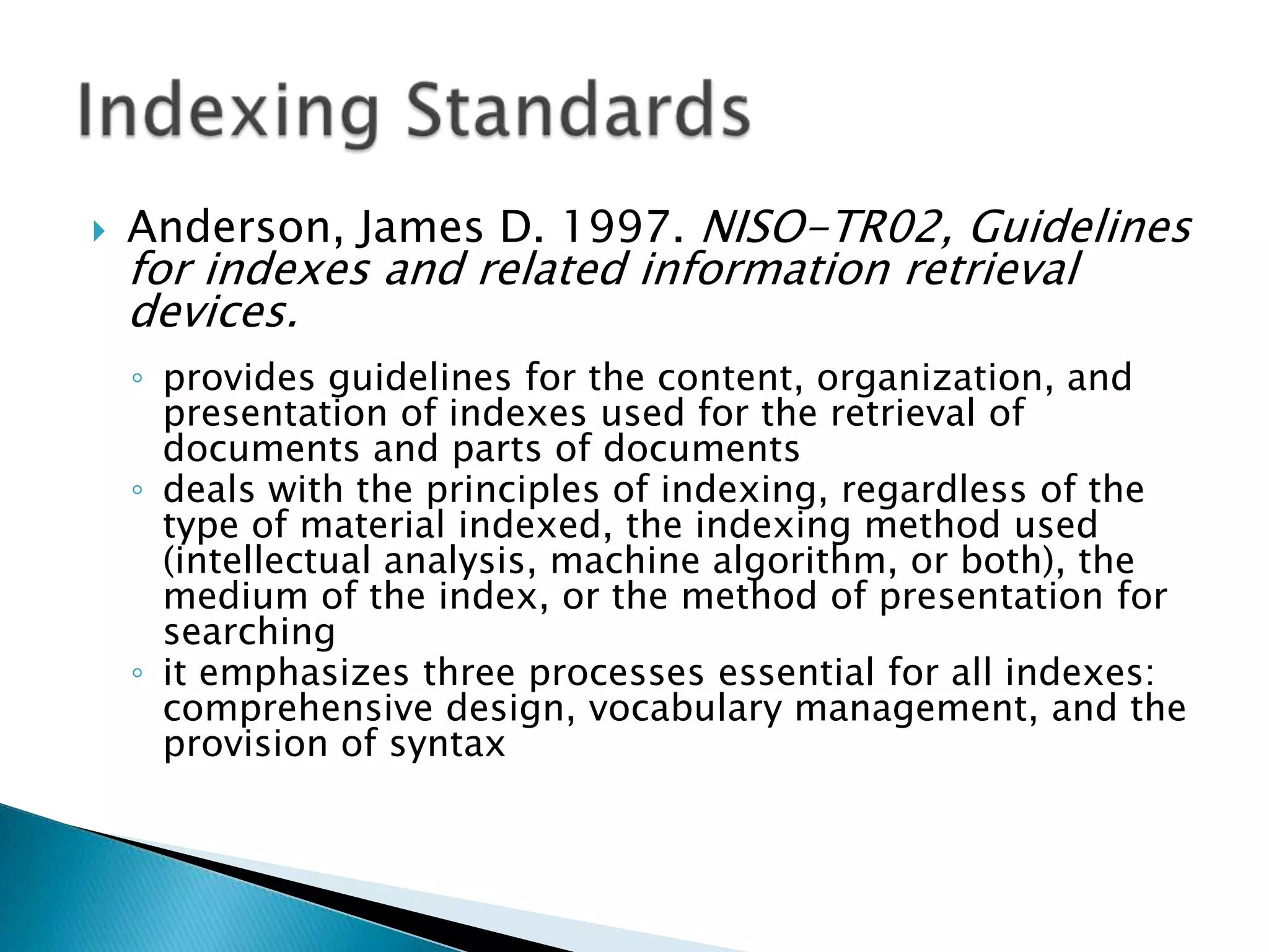    Anderson, James D. 1997. NISO-TR02, Guidelines
    for indexes and related information retrieval
    devices.
    ◦ provides guidelines for the content, organization, and
      presentation of indexes used for the retrieval of
      documents and parts of documents
    ◦ deals with the principles of indexing, regardless of the
      type of material indexed, the indexing method used
      (intellectual analysis, machine algorithm, or both), the
      medium of the index, or the method of presentation for
      searching
    ◦ it emphasizes three processes essential for all indexes:
      comprehensive design, vocabulary management, and the
      provision of syntax
 