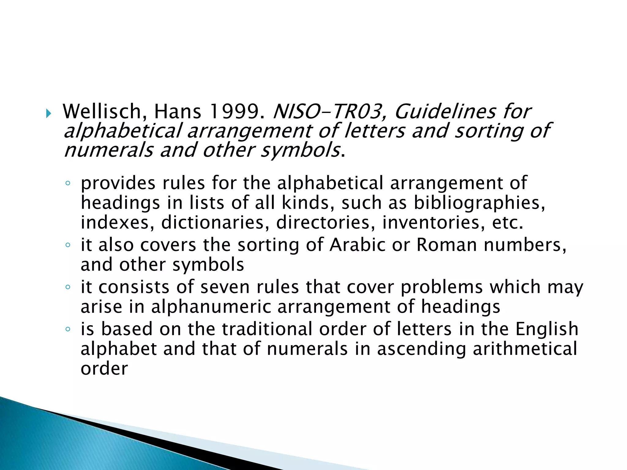    Wellisch, Hans 1999. NISO-TR03, Guidelines for
    alphabetical arrangement of letters and sorting of
    numerals and other symbols.
    ◦ provides rules for the alphabetical arrangement of
      headings in lists of all kinds, such as bibliographies,
      indexes, dictionaries, directories, inventories, etc.
    ◦ it also covers the sorting of Arabic or Roman numbers,
      and other symbols
    ◦ it consists of seven rules that cover problems which may
      arise in alphanumeric arrangement of headings
    ◦ is based on the traditional order of letters in the English
      alphabet and that of numerals in ascending arithmetical
      order
 
