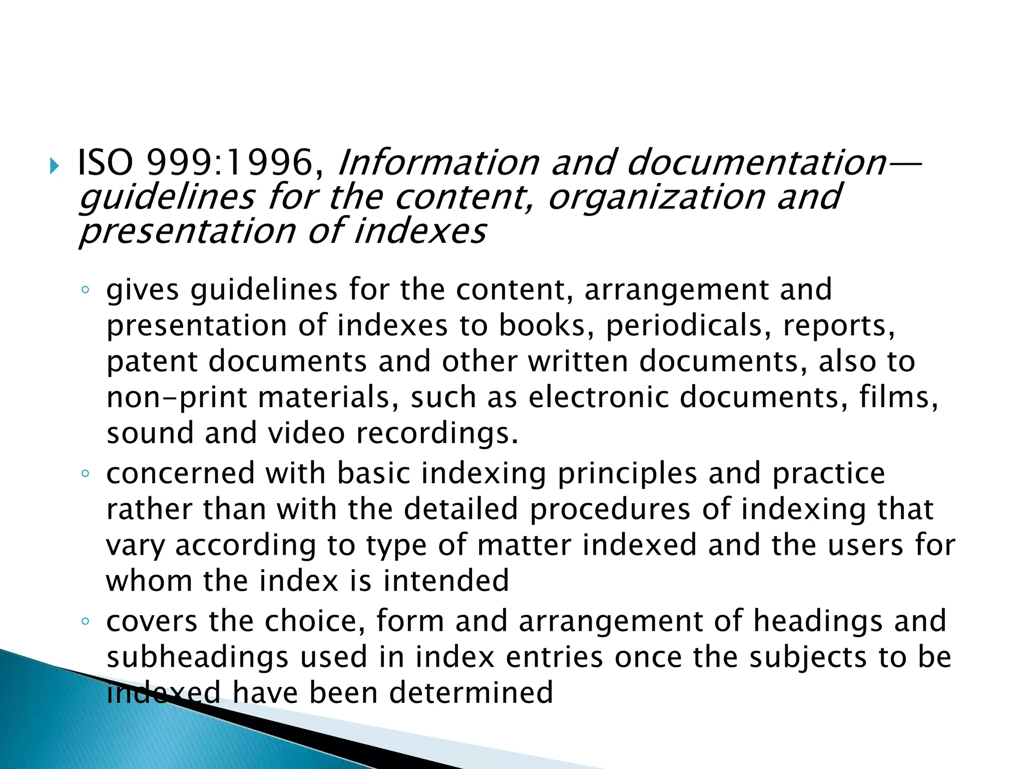   ISO 999:1996, Information and documentation—
    guidelines for the content, organization and
    presentation of indexes
    ◦ gives guidelines for the content, arrangement and
      presentation of indexes to books, periodicals, reports,
      patent documents and other written documents, also to
      non-print materials, such as electronic documents, films,
      sound and video recordings.
    ◦ concerned with basic indexing principles and practice
      rather than with the detailed procedures of indexing that
      vary according to type of matter indexed and the users for
      whom the index is intended
    ◦ covers the choice, form and arrangement of headings and
      subheadings used in index entries once the subjects to be
      indexed have been determined
 