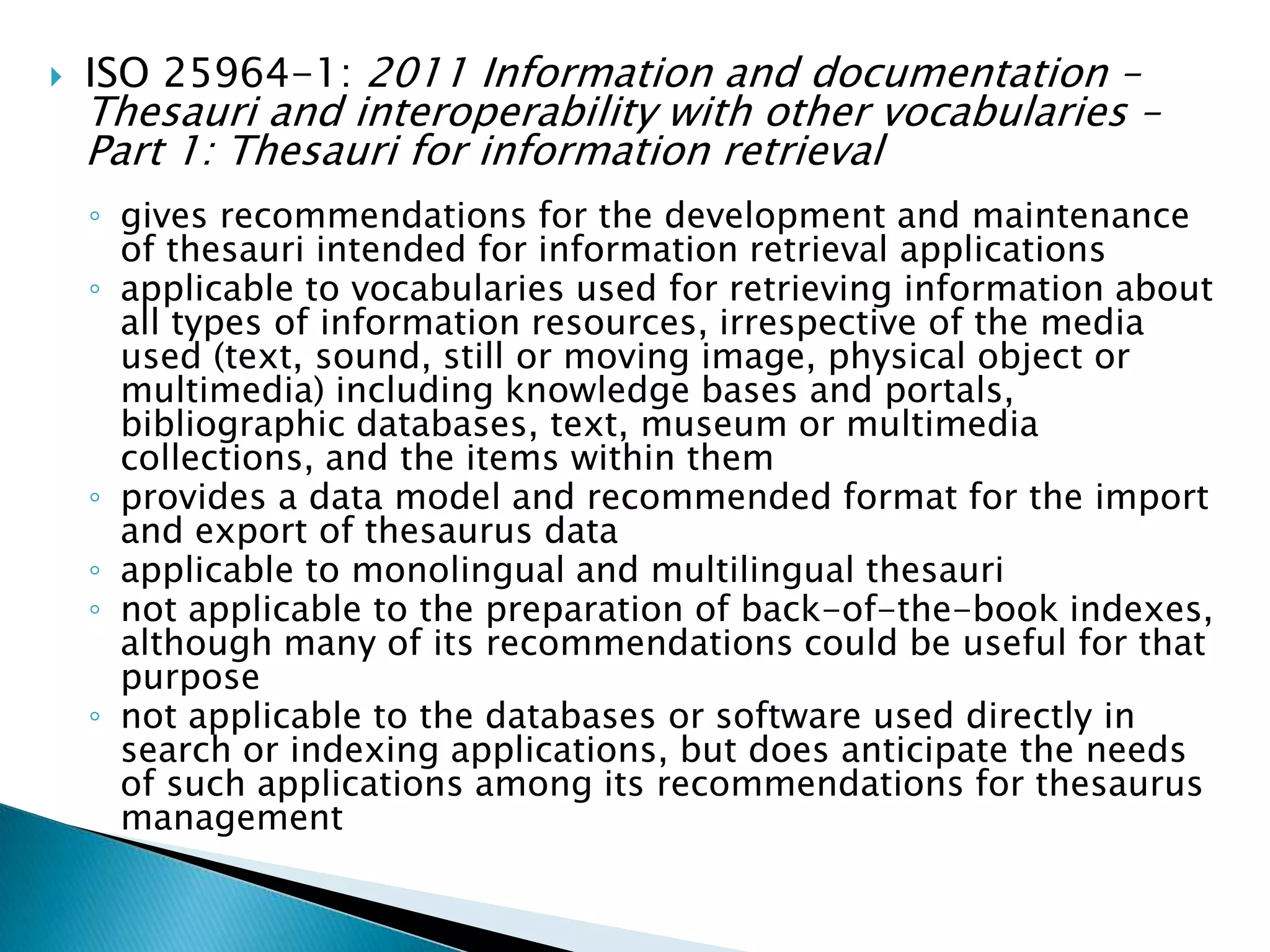    ISO 25964-1: 2011 Information and documentation –
    Thesauri and interoperability with other vocabularies –
    Part 1: Thesauri for information retrieval
    ◦ gives recommendations for the development and maintenance
      of thesauri intended for information retrieval applications
    ◦ applicable to vocabularies used for retrieving information about
      all types of information resources, irrespective of the media
      used (text, sound, still or moving image, physical object or
      multimedia) including knowledge bases and portals,
      bibliographic databases, text, museum or multimedia
      collections, and the items within them
    ◦ provides a data model and recommended format for the import
      and export of thesaurus data
    ◦ applicable to monolingual and multilingual thesauri
    ◦ not applicable to the preparation of back-of-the-book indexes,
      although many of its recommendations could be useful for that
      purpose
    ◦ not applicable to the databases or software used directly in
      search or indexing applications, but does anticipate the needs
      of such applications among its recommendations for thesaurus
      management
 