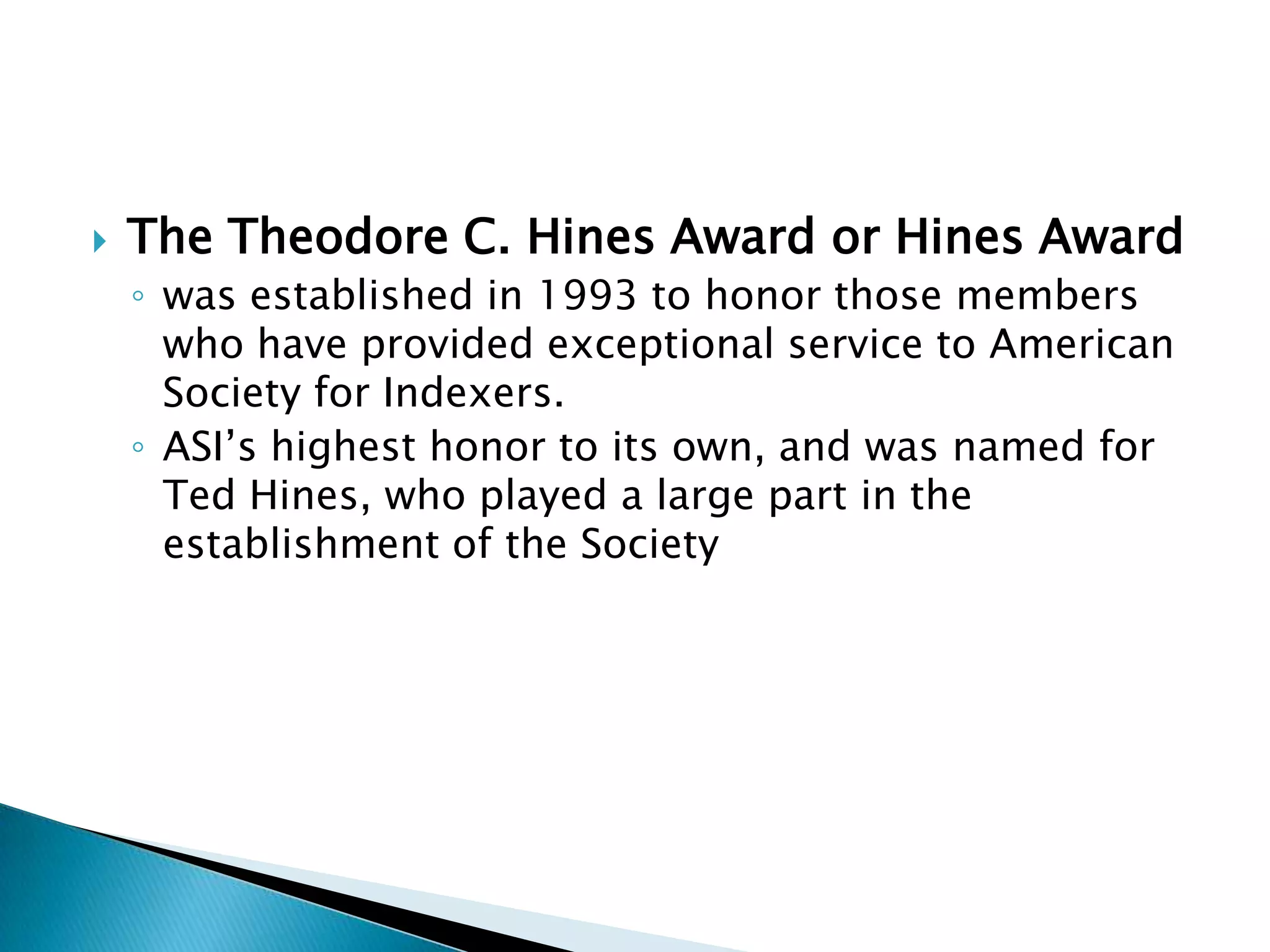    The Theodore C. Hines Award or Hines Award
    ◦ was established in 1993 to honor those members
      who have provided exceptional service to American
      Society for Indexers.
    ◦ ASI’s highest honor to its own, and was named for
      Ted Hines, who played a large part in the
      establishment of the Society
 