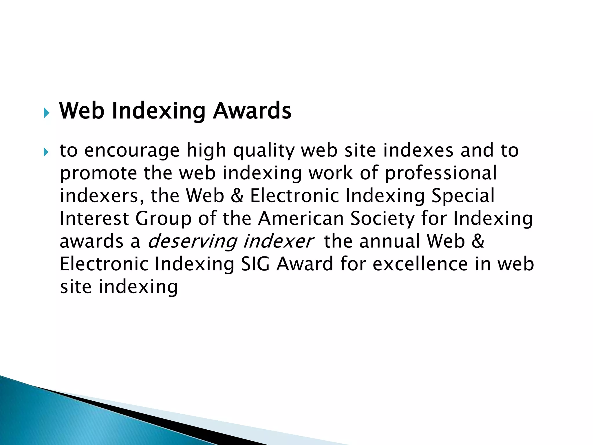    Web Indexing Awards
   to encourage high quality web site indexes and to
    promote the web indexing work of professional
    indexers, the Web & Electronic Indexing Special
    Interest Group of the American Society for Indexing
    awards a deserving indexer the annual Web &
    Electronic Indexing SIG Award for excellence in web
    site indexing
 