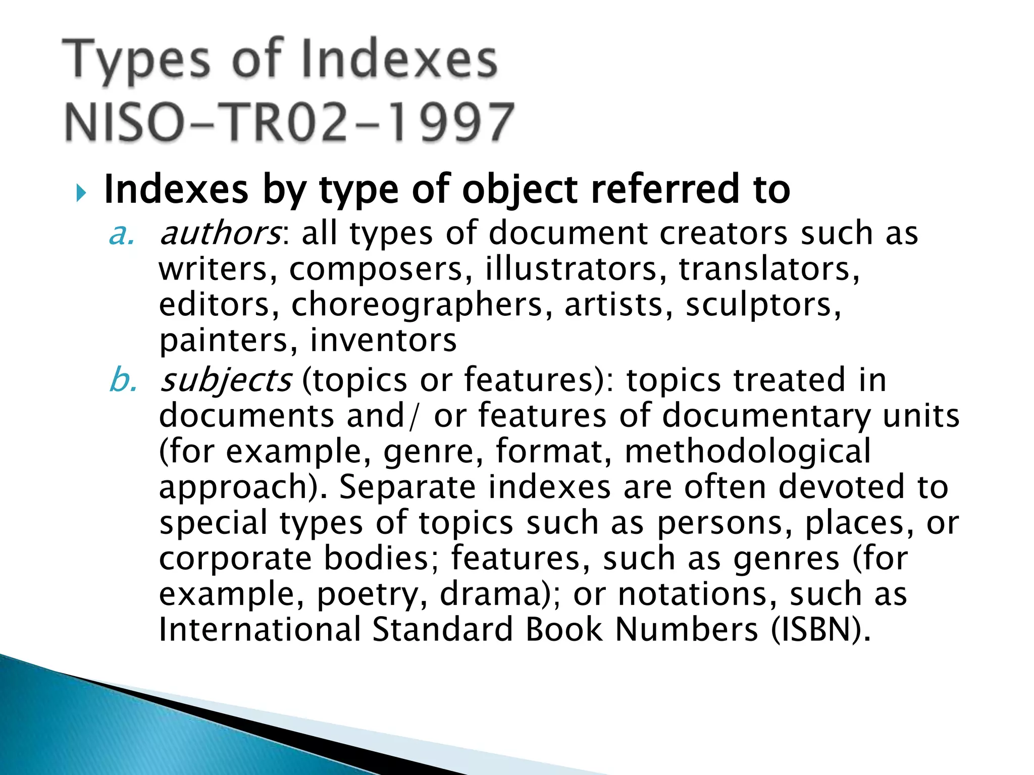    Indexes by type of object referred to
    a. authors: all types of document creators such as
       writers, composers, illustrators, translators,
       editors, choreographers, artists, sculptors,
       painters, inventors
    b. subjects (topics or features): topics treated in
       documents and/ or features of documentary units
       (for example, genre, format, methodological
       approach). Separate indexes are often devoted to
       special types of topics such as persons, places, or
       corporate bodies; features, such as genres (for
       example, poetry, drama); or notations, such as
       International Standard Book Numbers (ISBN).
 