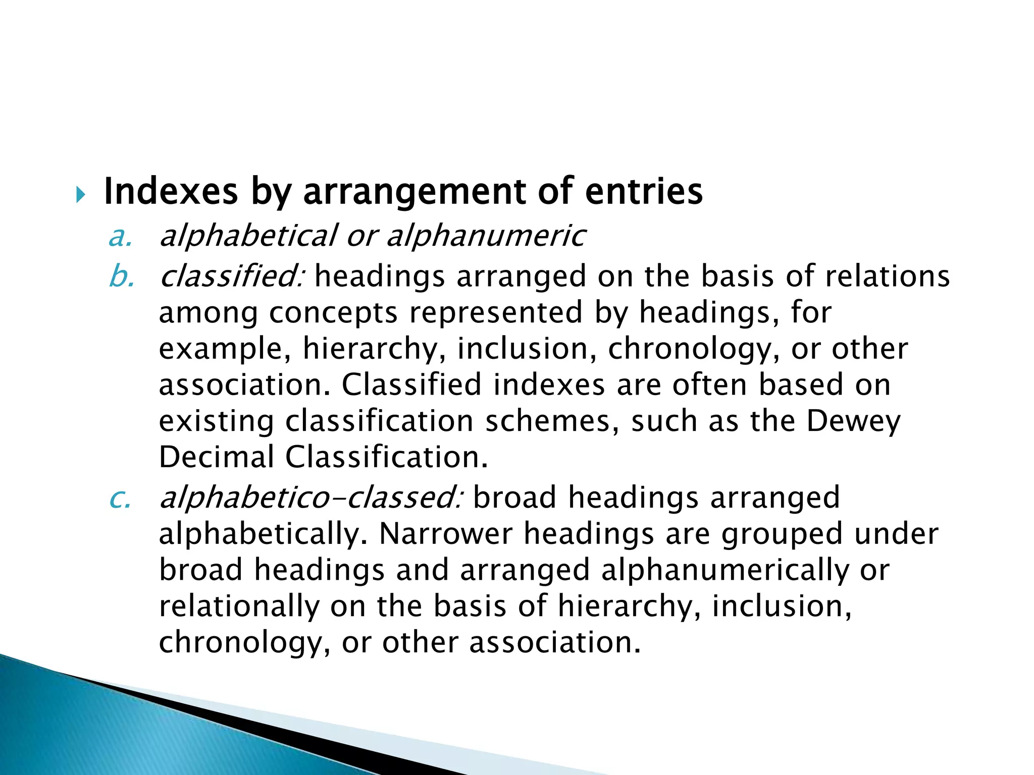    Indexes by arrangement of entries
    a. alphabetical or alphanumeric
    b. classified: headings arranged on the basis of relations
       among concepts represented by headings, for
       example, hierarchy, inclusion, chronology, or other
       association. Classified indexes are often based on
       existing classification schemes, such as the Dewey
       Decimal Classification.
    c. alphabetico-classed: broad headings arranged
       alphabetically. Narrower headings are grouped under
       broad headings and arranged alphanumerically or
       relationally on the basis of hierarchy, inclusion,
       chronology, or other association.
 