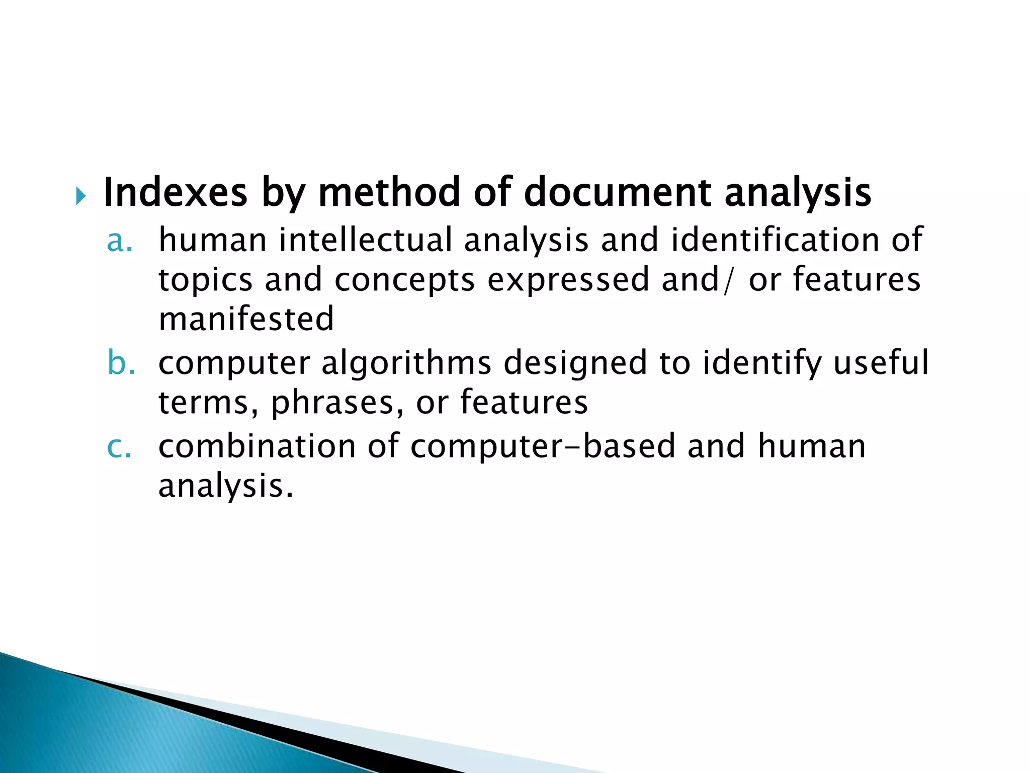    Indexes by method of document analysis
    a. human intellectual analysis and identification of
       topics and concepts expressed and/ or features
       manifested
    b. computer algorithms designed to identify useful
       terms, phrases, or features
    c. combination of computer-based and human
       analysis.
 
