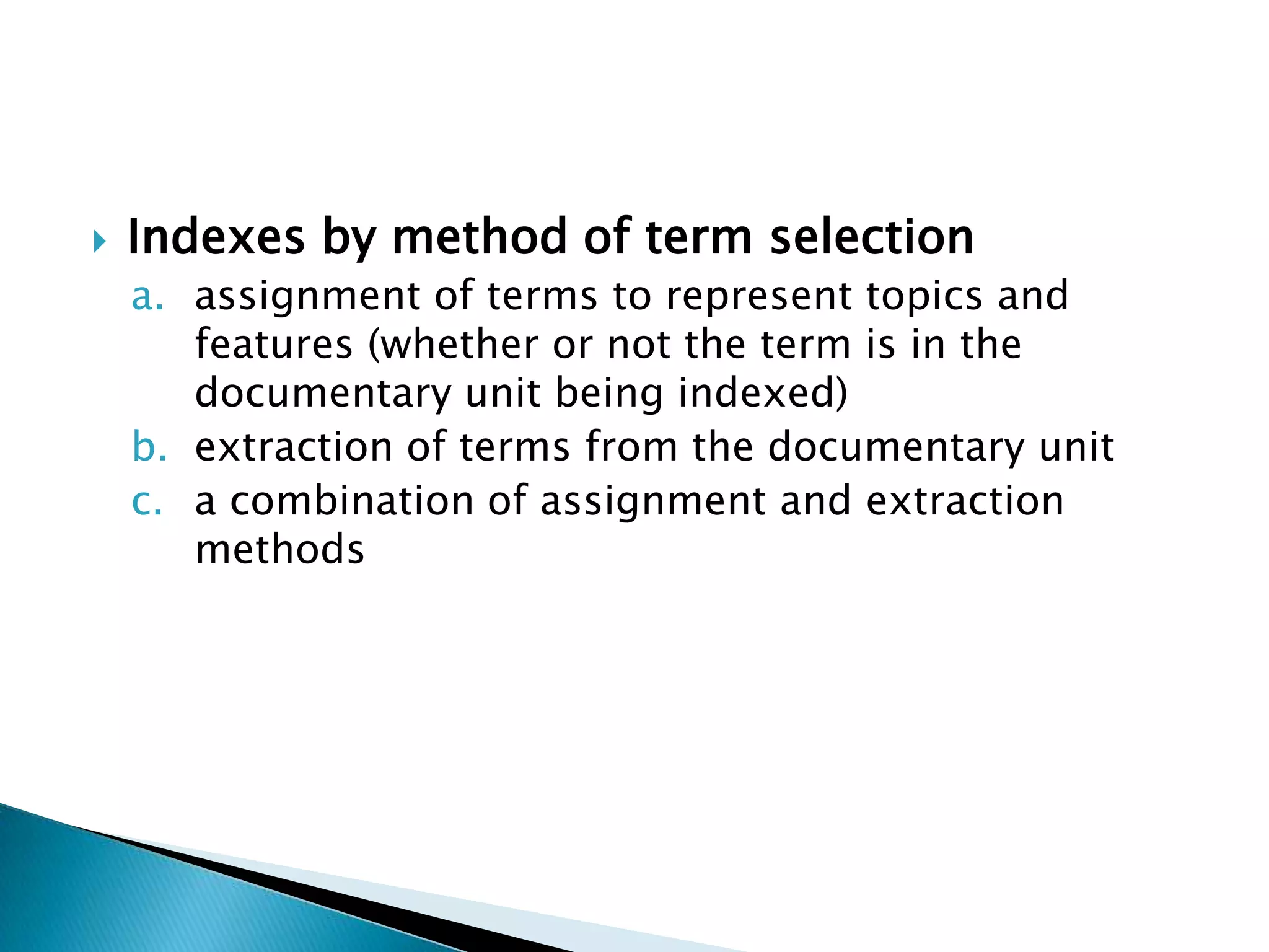    Indexes by method of term selection
    a. assignment of terms to represent topics and
       features (whether or not the term is in the
       documentary unit being indexed)
    b. extraction of terms from the documentary unit
    c. a combination of assignment and extraction
       methods
 