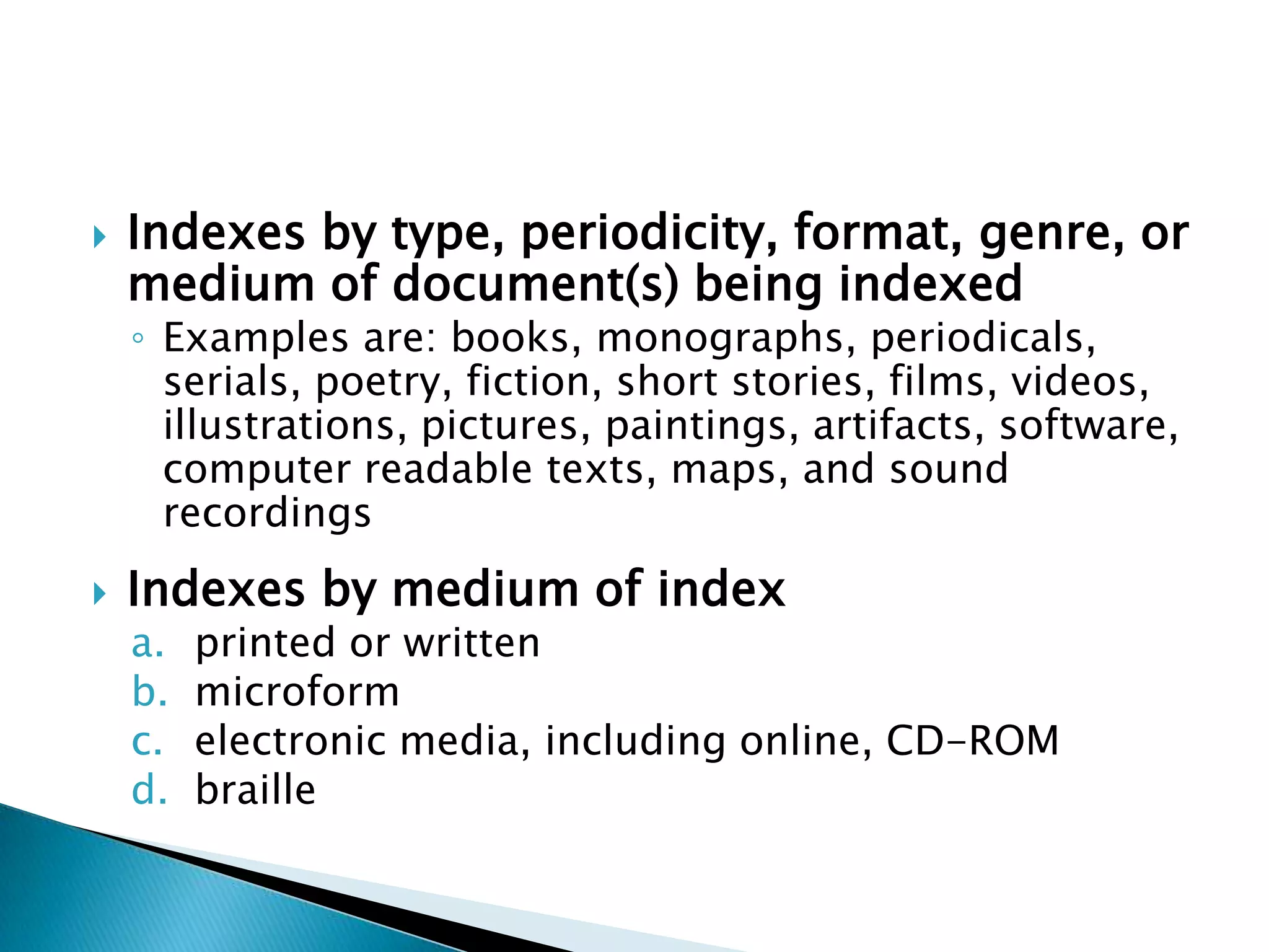    Indexes by type, periodicity, format, genre, or
    medium of document(s) being indexed
    ◦ Examples are: books, monographs, periodicals,
      serials, poetry, fiction, short stories, films, videos,
      illustrations, pictures, paintings, artifacts, software,
      computer readable texts, maps, and sound
      recordings
   Indexes by medium of index
    a.   printed or written
    b.   microform
    c.   electronic media, including online, CD-ROM
    d.   braille
 