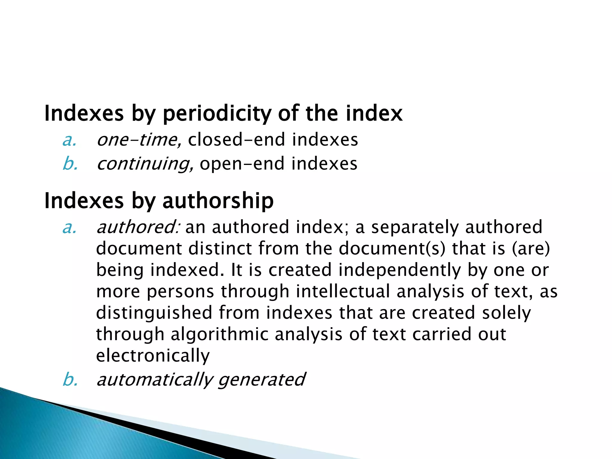 Indexes by periodicity of the index
 a. one-time, closed-end indexes
 b. continuing, open-end indexes

Indexes by authorship
 a.   authored: an authored index; a separately authored
      document distinct from the document(s) that is (are)
      being indexed. It is created independently by one or
      more persons through intellectual analysis of text, as
      distinguished from indexes that are created solely
      through algorithmic analysis of text carried out
      electronically
 b. automatically generated
 
