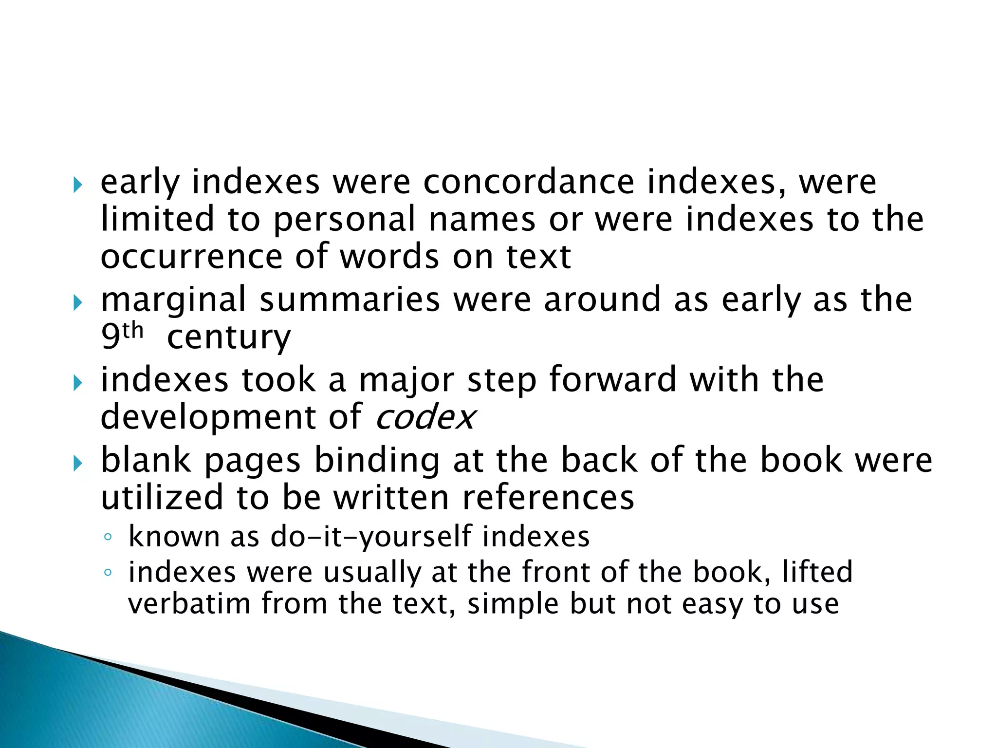   early indexes were concordance indexes, were
    limited to personal names or were indexes to the
    occurrence of words on text
   marginal summaries were around as early as the
    9th century
   indexes took a major step forward with the
    development of codex
   blank pages binding at the back of the book were
    utilized to be written references
    ◦ known as do-it-yourself indexes
    ◦ indexes were usually at the front of the book, lifted
      verbatim from the text, simple but not easy to use
 