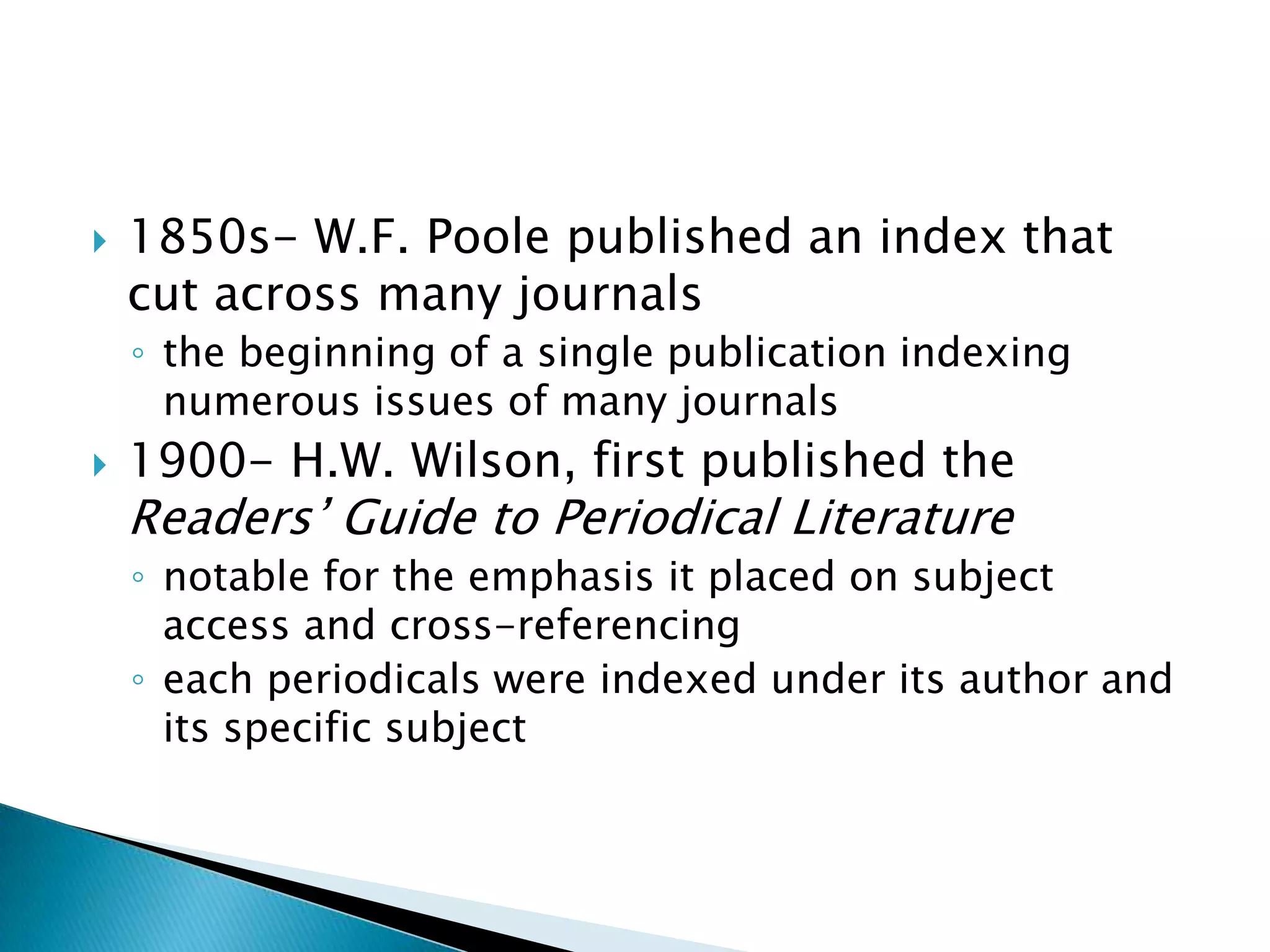    1850s- W.F. Poole published an index that
    cut across many journals
    ◦ the beginning of a single publication indexing
      numerous issues of many journals
   1900- H.W. Wilson, first published the
    Readers’ Guide to Periodical Literature
    ◦ notable for the emphasis it placed on subject
      access and cross-referencing
    ◦ each periodicals were indexed under its author and
      its specific subject
 