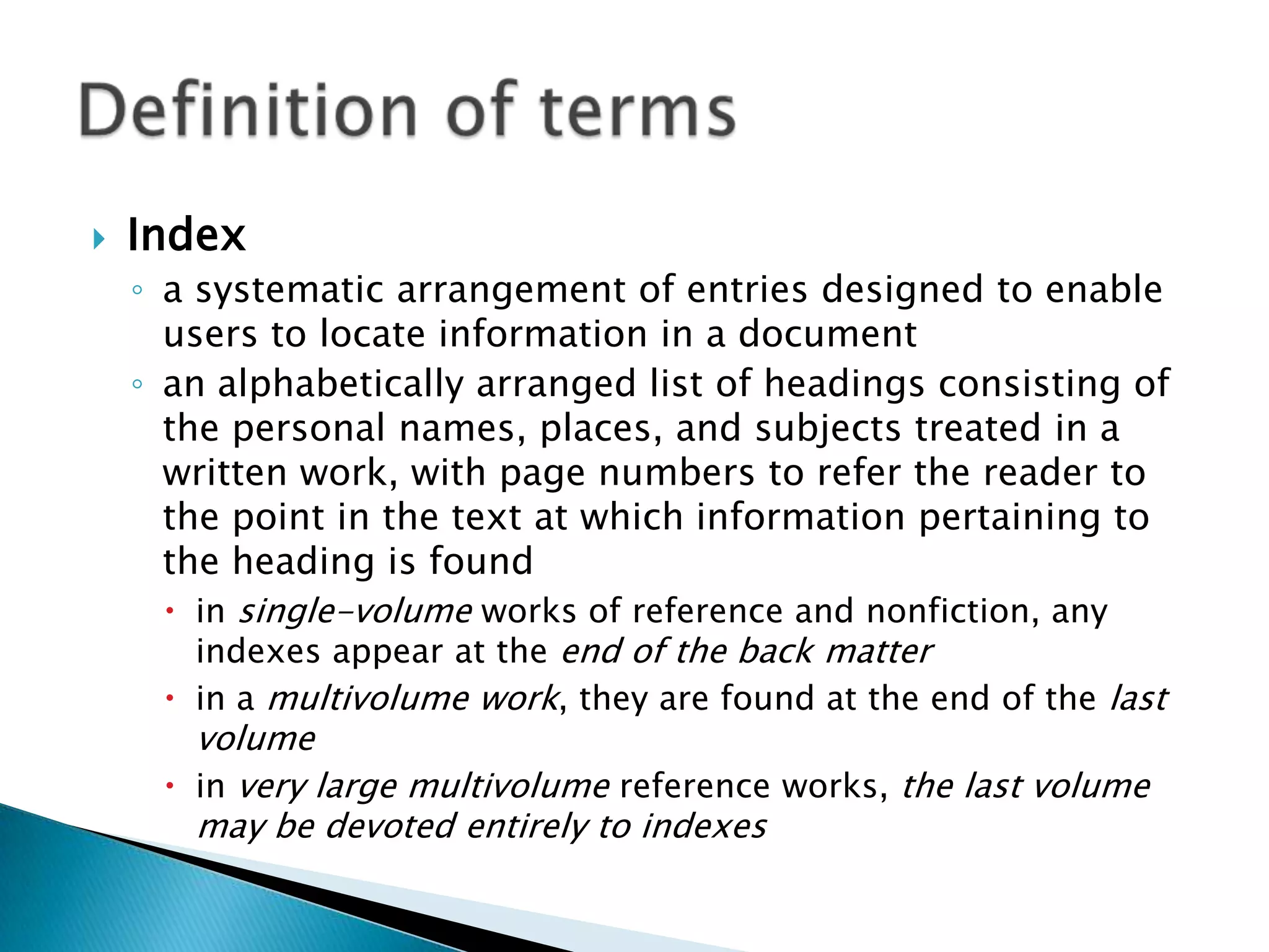    Index
    ◦ a systematic arrangement of entries designed to enable
      users to locate information in a document
    ◦ an alphabetically arranged list of headings consisting of
      the personal names, places, and subjects treated in a
      written work, with page numbers to refer the reader to
      the point in the text at which information pertaining to
      the heading is found
       in single-volume works of reference and nonfiction, any
        indexes appear at the end of the back matter
       in a multivolume work, they are found at the end of the last
        volume
       in very large multivolume reference works, the last volume
        may be devoted entirely to indexes
 