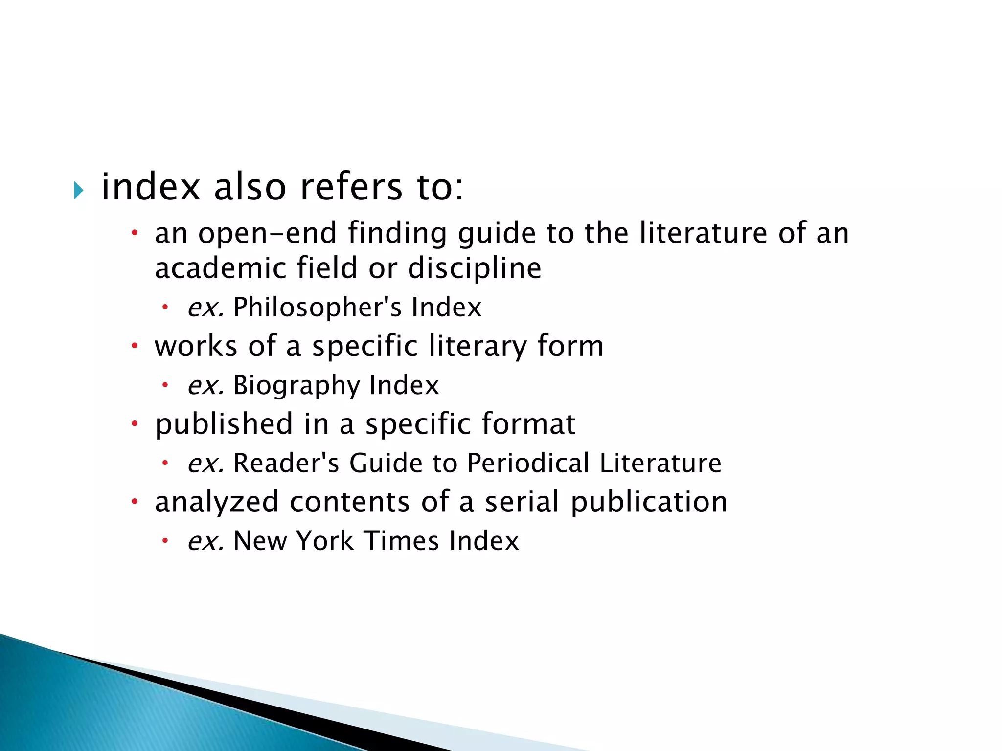    index also refers to:
      an open-end finding guide to the literature of an
       academic field or discipline
        ex. Philosopher's Index
      works of a specific literary form
        ex. Biography Index
      published in a specific format
        ex. Reader's Guide to Periodical Literature
      analyzed contents of a serial publication
        ex. New York Times Index
 
