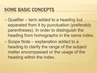 SOME BASIC CONCEPTS

 Qualifier – term added to a heading but
  separated from it by punctuation (preferably
  parentheses). In order to distinguish the
  heading from homographs in the same index.
 Scope Note – explanation added to a
  heading to clarify the range of the subject
  matter encompassed or the usage of the
  heading within the index.
 