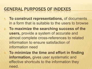 GENERAL PURPOSES OF INDEXES

1.   To construct representations, of documents
     in a form that is suitable to the users to browse
2.   To maximize the searching success of the
     users, provide a system of accurate and
     almost complete cross-references to related
     information to ensure satisfaction of
     information need
3.   To minimize the time and effort in finding
     information, gives user systematic and
     effective shortcuts to the information they
     need.
 