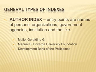 GENERAL TYPES OF INDEXES

1.   AUTHOR INDEX – entry points are names
     of persons, organizations, government
     agencies, institution and the like.

         Mallo, Geraldine G.
         Manuel S. Enverga University Foundation
         Development Bank of the Philippines
 