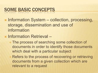SOME BASIC CONCEPTS

 Information System – collection, processing,
  storage, dissemination and use of
  information
 Information Retrieval –
     The  process of searching some collection of
      documents in order to identify those documents
      which deal with a particular subject
     Refers to the process of recovering or retrieving
      documents from a given collection which are
      relevant to a request
 