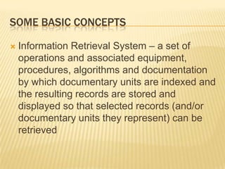 SOME BASIC CONCEPTS

   Information Retrieval System – a set of
    operations and associated equipment,
    procedures, algorithms and documentation
    by which documentary units are indexed and
    the resulting records are stored and
    displayed so that selected records (and/or
    documentary units they represent) can be
    retrieved
 