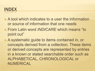 INDEX

 A tool which indicates to a user the information
  or source of information that one needs
 From Latin word INDICARE which means “to
  point out”
 A systematic guide to items contained in, or
  concepts derived from a collection. These items
  or derived concepts are represented by entries
  in a known or stated searchable order such as
  ALPHABETICAL, CHRONOLOGICAL or
  NUMERICAL
 