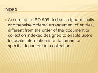 INDEX

   According to ISO 999, Index is alphabetically
    or otherwise ordered arrangement of entries,
    different from the order of the document or
    collection indexed designed to enable users
    to locate information in a document or
    specific document in a collection.
 