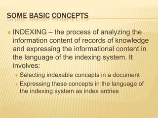 SOME BASIC CONCEPTS

   INDEXING – the process of analyzing the
    information content of records of knowledge
    and expressing the informational content in
    the language of the indexing system. It
    involves:
     Selecting indexable concepts in a document
     Expressing these concepts in the language of
      the indexing system as index entries
 