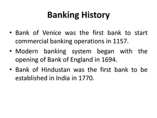 Banking History
• Bank of Venice was the first bank to start
commercial banking operations in 1157.
• Modern banking system began with the
opening of Bank of England in 1694.
• Bank of Hindustan was the first bank to be
established in India in 1770.

 