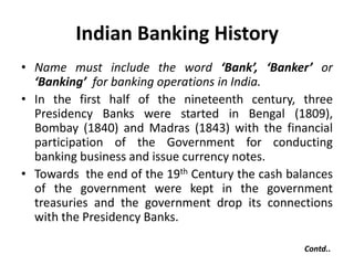Indian Banking History
• Name must include the word ‘Bank’, ‘Banker’ or
‘Banking’ for banking operations in India.
• In the first half of the nineteenth century, three
Presidency Banks were started in Bengal (1809),
Bombay (1840) and Madras (1843) with the financial
participation of the Government for conducting
banking business and issue currency notes.
• Towards the end of the 19th Century the cash balances
of the government were kept in the government
treasuries and the government drop its connections
with the Presidency Banks.
Contd..

 