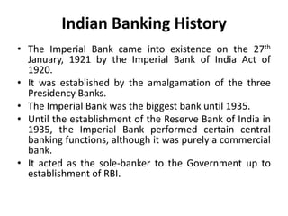 Indian Banking History
• The Imperial Bank came into existence on the 27th
January, 1921 by the Imperial Bank of India Act of
1920.
• It was established by the amalgamation of the three
Presidency Banks.
• The Imperial Bank was the biggest bank until 1935.
• Until the establishment of the Reserve Bank of India in
1935, the Imperial Bank performed certain central
banking functions, although it was purely a commercial
bank.
• It acted as the sole-banker to the Government up to
establishment of RBI.

 