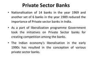 Private Sector Banks
• Nationalisation of 14 banks in the year 1969 and
another set of 6 banks in the year 1989 reduced the
importance of Private sector banks in India.
• As a part of liberalization programme Government
took the initiatives on Private Sector banks for
creating competition among the banks.
• The Indian economy’s liberalisation in the early
1990s has resulted in the conception of various
private sector banks.

 