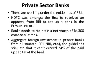 Private Sector Banks
• These are working under the guidelines of RBI.
• HDFC was amongst the first to received an
approval from RBI to set up a bank in the
Private sector.
• Banks needs to maintain a net worth of Rs.300
crore at all times.
• Aggregate foreign investment in private banks
from all sources (FDI, NRI, etc.), the guidelines
stipulate that it can’t exceed 74% of the paid
up capital of the bank.

 